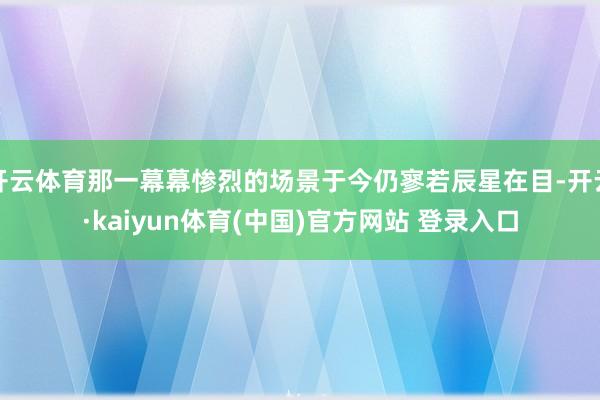 开云体育那一幕幕惨烈的场景于今仍寥若辰星在目-开云·kaiyun体育(中国)官方网站 登录入口