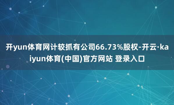 开yun体育网计较抓有公司66.73%股权-开云·kaiyun体育(中国)官方网站 登录入口