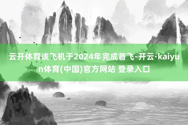 云开体育该飞机于2024年完成首飞-开云·kaiyun体育(中国)官方网站 登录入口
