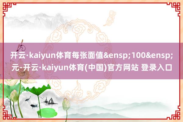 开云·kaiyun体育每张面值&ensp;100&ensp;元-开云·kaiyun体育(中国)官方网站 登录入口