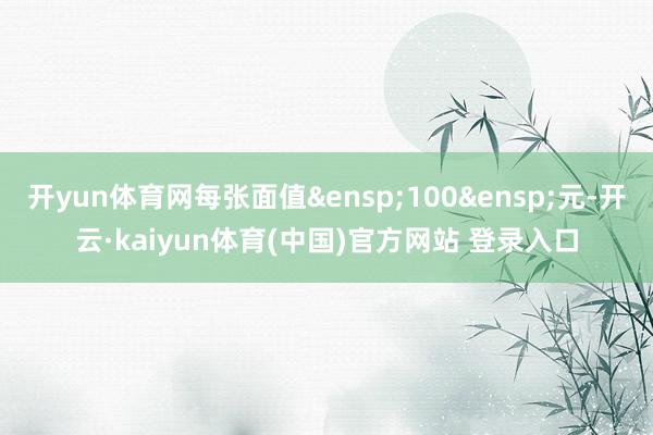 开yun体育网每张面值&ensp;100&ensp;元-开云·kaiyun体育(中国)官方网站 登录入口