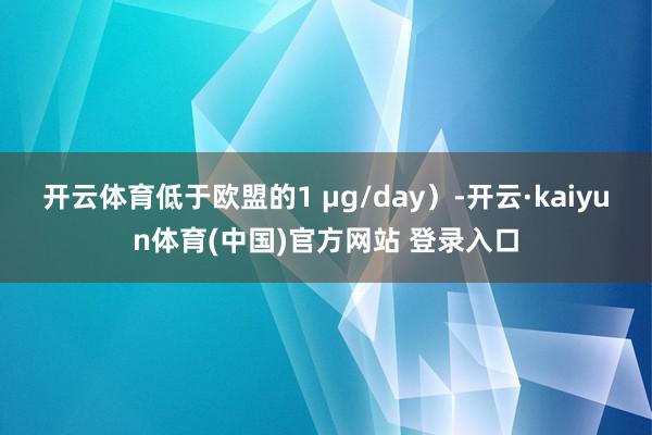 开云体育低于欧盟的1 μg/day）-开云·kaiyun体育(中国)官方网站 登录入口