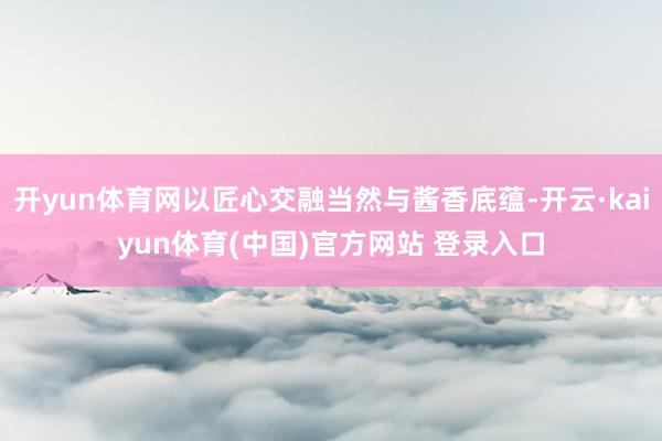 开yun体育网以匠心交融当然与酱香底蕴-开云·kaiyun体育(中国)官方网站 登录入口