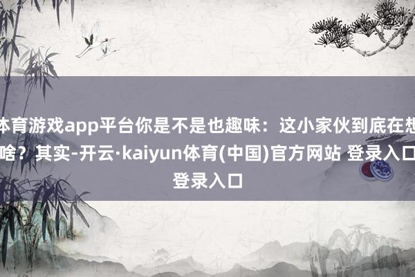 体育游戏app平台你是不是也趣味：这小家伙到底在想啥？其实-开云·kaiyun体育(中国)官方网站 登录入口