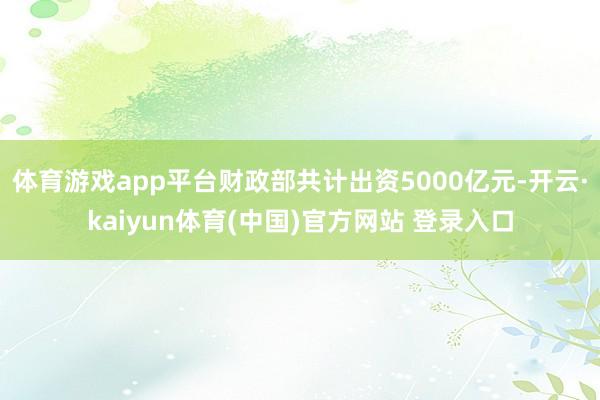 体育游戏app平台财政部共计出资5000亿元-开云·kaiyun体育(中国)官方网站 登录入口