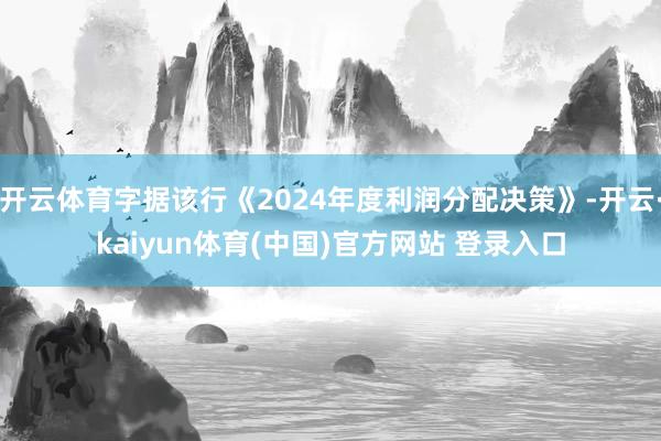 开云体育字据该行《2024年度利润分配决策》-开云·kaiyun体育(中国)官方网站 登录入口