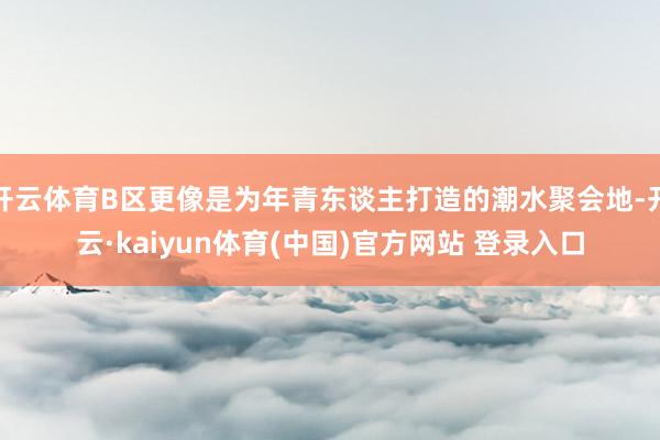 开云体育B区更像是为年青东谈主打造的潮水聚会地-开云·kaiyun体育(中国)官方网站 登录入口