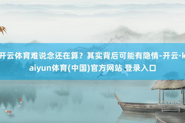开云体育难说念还在算？其实背后可能有隐情-开云·kaiyun体育(中国)官方网站 登录入口