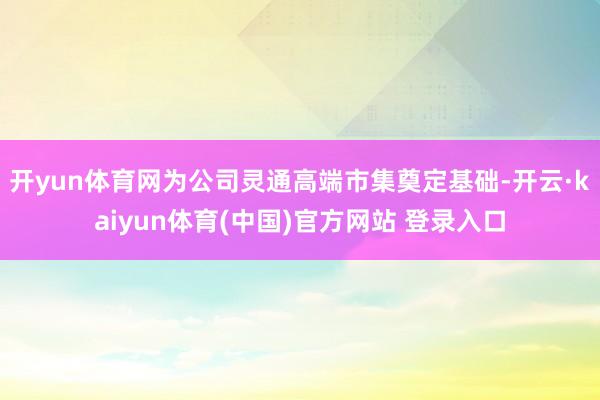 开yun体育网为公司灵通高端市集奠定基础-开云·kaiyun体育(中国)官方网站 登录入口