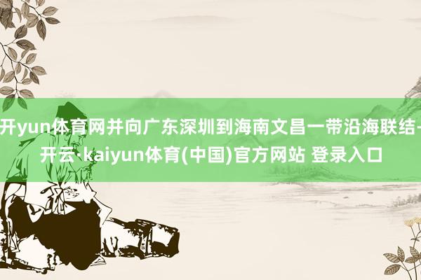 开yun体育网并向广东深圳到海南文昌一带沿海联结-开云·kaiyun体育(中国)官方网站 登录入口