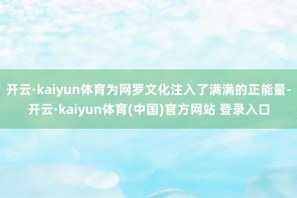 开云·kaiyun体育为网罗文化注入了满满的正能量-开云·kaiyun体育(中国)官方网站 登录入口