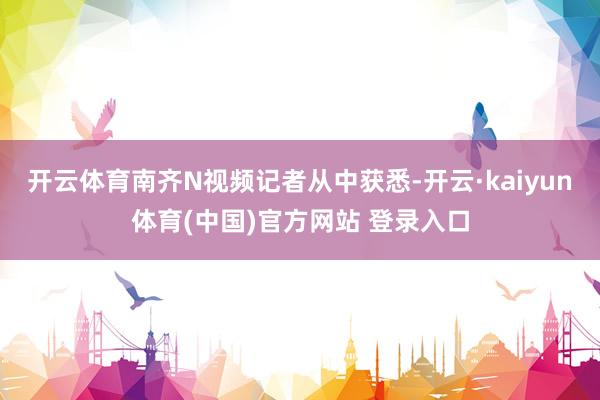 开云体育南齐N视频记者从中获悉-开云·kaiyun体育(中国)官方网站 登录入口