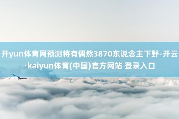 开yun体育网预测将有偶然3870东说念主下野-开云·kaiyun体育(中国)官方网站 登录入口