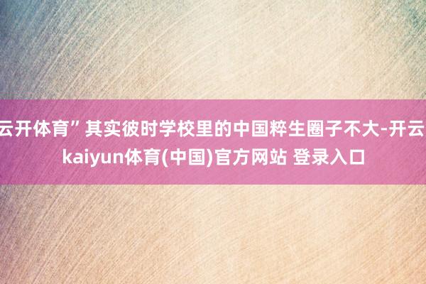 云开体育”其实彼时学校里的中国粹生圈子不大-开云·kaiyun体育(中国)官方网站 登录入口