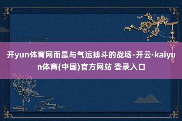 开yun体育网而是与气运搏斗的战场-开云·kaiyun体育(中国)官方网站 登录入口