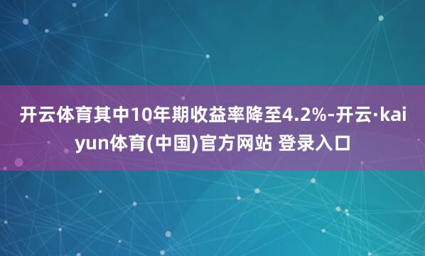 开云体育其中10年期收益率降至4.2%-开云·kaiyun体育(中国)官方网站 登录入口