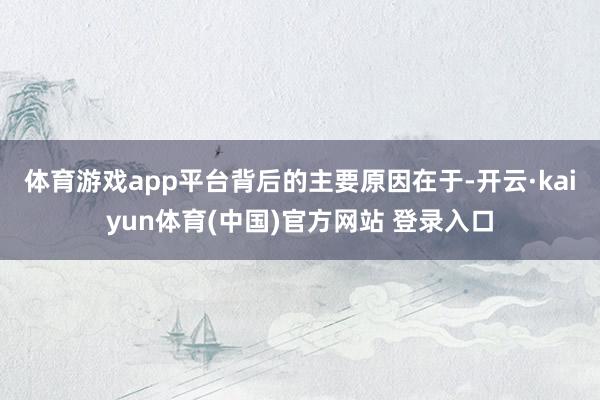 体育游戏app平台　　背后的主要原因在于-开云·kaiyun体育(中国)官方网站 登录入口