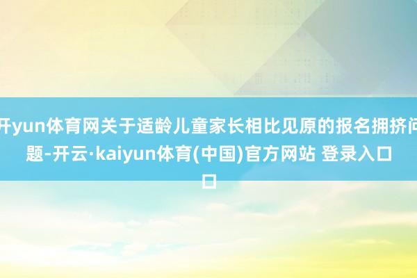 开yun体育网关于适龄儿童家长相比见原的报名拥挤问题-开云·kaiyun体育(中国)官方网站 登录入口