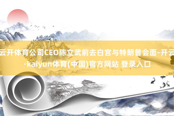 云开体育公司CEO陈立武前去白宫与特朗普会面-开云·kaiyun体育(中国)官方网站 登录入口