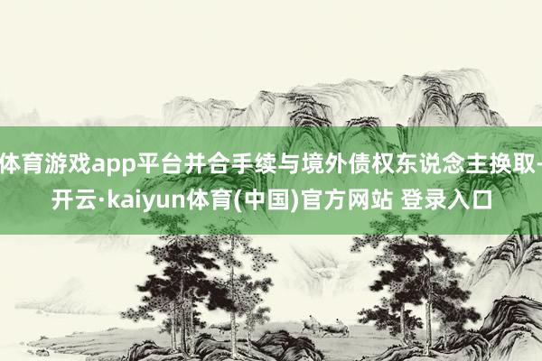 体育游戏app平台并合手续与境外债权东说念主换取-开云·kaiyun体育(中国)官方网站 登录入口