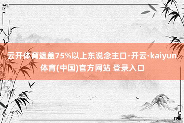 云开体育遮盖75%以上东说念主口-开云·kaiyun体育(中国)官方网站 登录入口