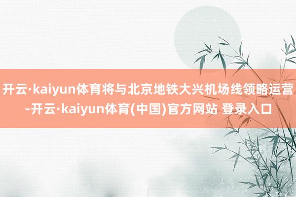 开云·kaiyun体育将与北京地铁大兴机场线领略运营-开云·kaiyun体育(中国)官方网站 登录入口