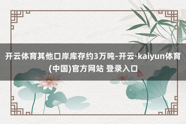 开云体育其他口岸库存约3万吨-开云·kaiyun体育(中国)官方网站 登录入口
