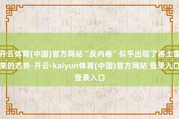 开云体育(中国)官方网站“反内卷”似乎出现了卷土重来的态势-开云·kaiyun体育(中国)官方网站 登录入口