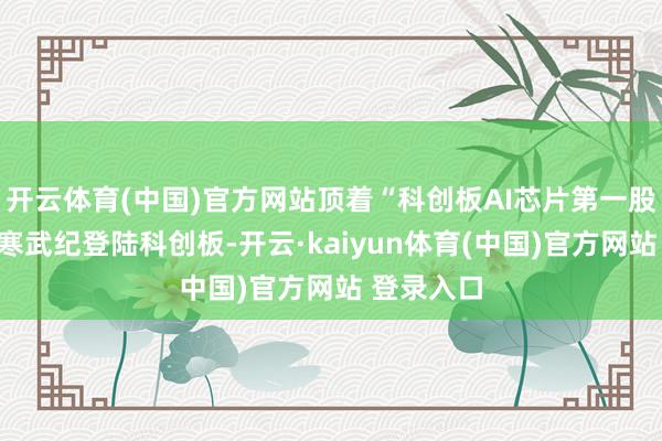 开云体育(中国)官方网站顶着“科创板AI芯片第一股”名号的寒武纪登陆科创板-开云·kaiyun体育(中国)官方网站 登录入口