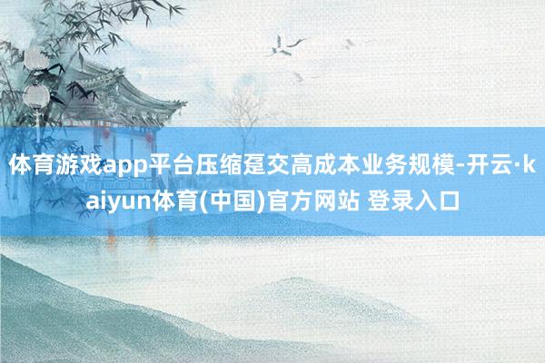 体育游戏app平台压缩趸交高成本业务规模-开云·kaiyun体育(中国)官方网站 登录入口