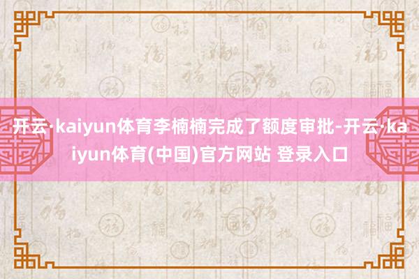 开云·kaiyun体育李楠楠完成了额度审批-开云·kaiyun体育(中国)官方网站 登录入口