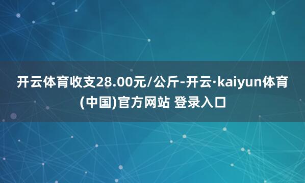 开云体育收支28.00元/公斤-开云·kaiyun体育(中国)官方网站 登录入口