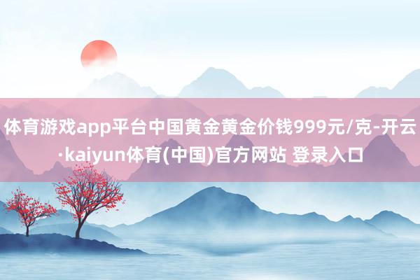 体育游戏app平台中国黄金黄金价钱999元/克-开云·kaiyun体育(中国)官方网站 登录入口