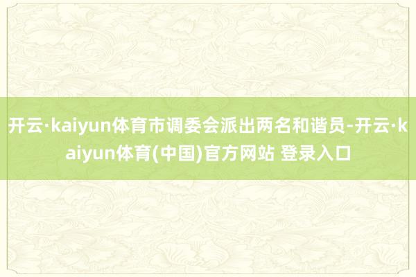 开云·kaiyun体育市调委会派出两名和谐员-开云·kaiyun体育(中国)官方网站 登录入口