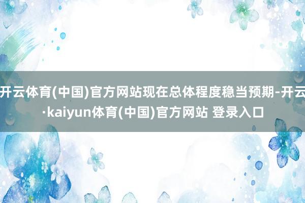 开云体育(中国)官方网站现在总体程度稳当预期-开云·kaiyun体育(中国)官方网站 登录入口