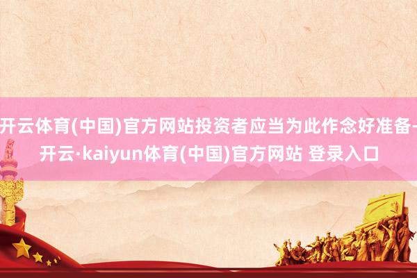 开云体育(中国)官方网站投资者应当为此作念好准备-开云·kaiyun体育(中国)官方网站 登录入口