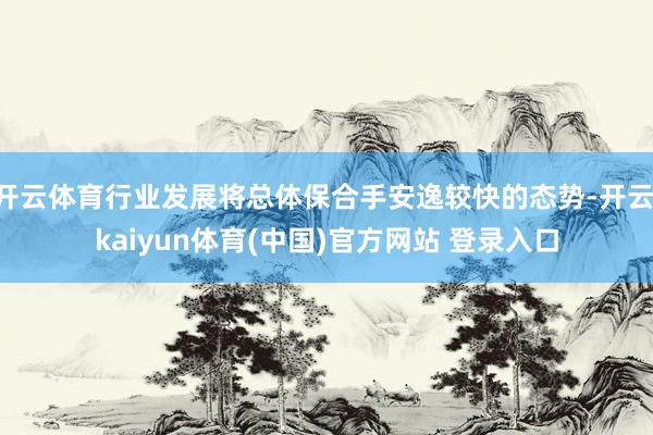 开云体育行业发展将总体保合手安逸较快的态势-开云·kaiyun体育(中国)官方网站 登录入口