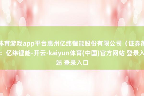 体育游戏app平台惠州亿纬锂能股份有限公司（证券简称：亿纬锂能-开云·kaiyun体育(中国)官方网站 登录入口