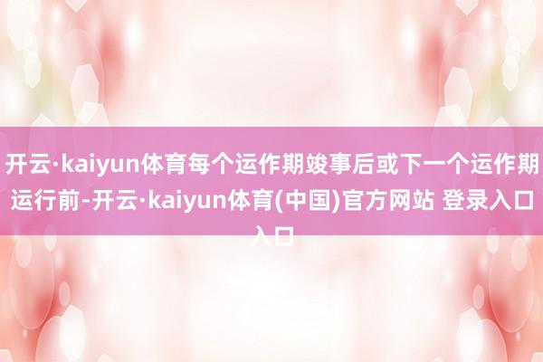 开云·kaiyun体育每个运作期竣事后或下一个运作期运行前-开云·kaiyun体育(中国)官方网站 登录入口