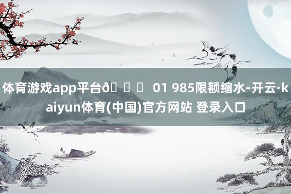 体育游戏app平台📊 01 985限额缩水-开云·kaiyun体育(中国)官方网站 登录入口