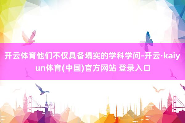 开云体育他们不仅具备塌实的学科学问-开云·kaiyun体育(中国)官方网站 登录入口