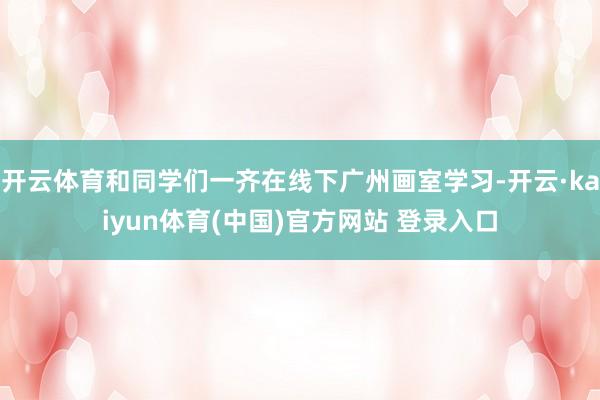开云体育和同学们一齐在线下广州画室学习-开云·kaiyun体育(中国)官方网站 登录入口