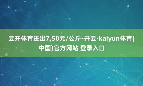 云开体育进出7.50元/公斤-开云·kaiyun体育(中国)官方网站 登录入口