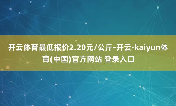 开云体育最低报价2.20元/公斤-开云·kaiyun体育(中国)官方网站 登录入口