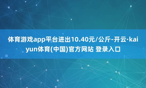 体育游戏app平台进出10.40元/公斤-开云·kaiyun体育(中国)官方网站 登录入口