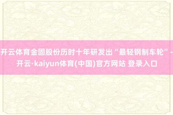 开云体育　　金固股份历时十年研发出“最轻钢制车轮”-开云·kaiyun体育(中国)官方网站 登录入口