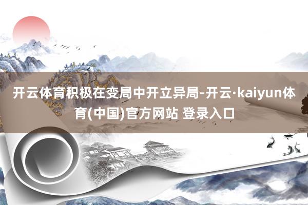 开云体育积极在变局中开立异局-开云·kaiyun体育(中国)官方网站 登录入口