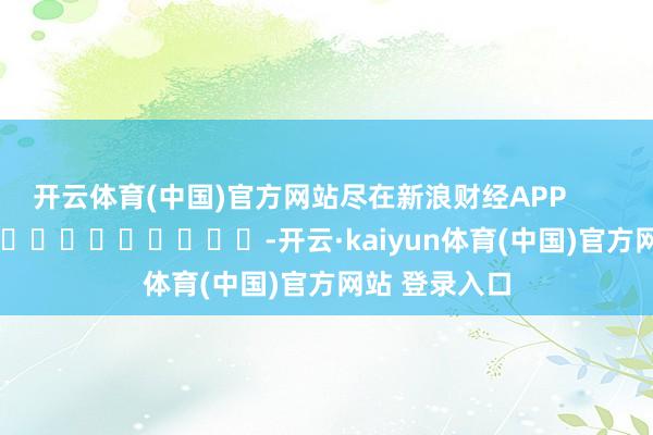 开云体育(中国)官方网站尽在新浪财经APP            													-开云·kaiyun体育(中国)官方网站 登录入口
