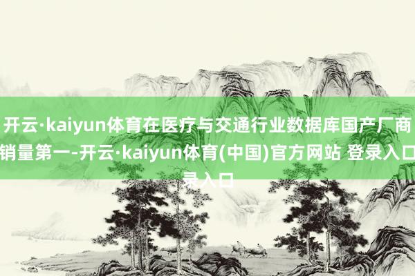 开云·kaiyun体育在医疗与交通行业数据库国产厂商销量第一-开云·kaiyun体育(中国)官方网站 登录入口