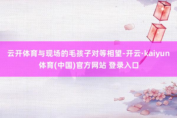 云开体育与现场的毛孩子对等相望-开云·kaiyun体育(中国)官方网站 登录入口
